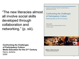 “The new literacies almost
all involve social skills
developed through
collaboration and
networking.” (p. xiii).



Confronting the Challenges
of Participatory Culture
Media Education for the 21st Century
Henry Jenkins
2009
                                       5
 