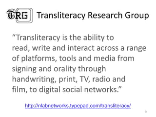Transliteracy Research Group

“Transliteracy is the ability to
read, write and interact across a range
of platforms, tools and media from
signing and orality through
handwriting, print, TV, radio and
film, to digital social networks.”
   http://nlabnetworks.typepad.com/transliteracy/
                                                    9
 