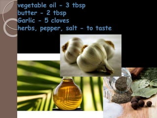 vegetable oil - 3 tbsp
butter - 2 tbsp
Garlic - 5 cloves
herbs, pepper, salt - to taste
 