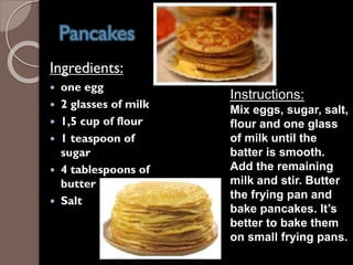 Pancakes
Ingredients:
 one egg
 2 glasses of milk
 1,5 cup of flour
 1 teaspoon of
sugar
 4 tablespoons of
butter
 Salt
Instructions:
Mix eggs, sugar, salt,
flour and one glass
of milk until the
batter is smooth.
Add the remaining
milk and stir. Butter
the frying pan and
bake pancakes. It’s
better to bake them
on small frying pans.
 