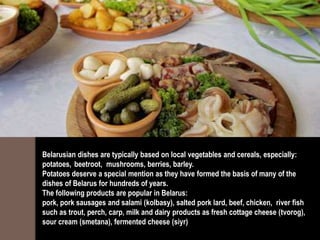 Belarusian dishes are typically based on local vegetables and cereals, especially:
potatoes, beetroot, mushrooms, berries, barley.
Potatoes deserve a special mention as they have formed the basis of many of the
dishes of Belarus for hundreds of years.
The following products are popular in Belarus:
pork, pork sausages and salami (kolbasy), salted pork lard, beef, chicken, river fish
such as trout, perch, carp, milk and dairy products as fresh cottage cheese (tvorog),
sour cream (smetana), fermented cheese (siyr)
 