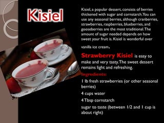 Kisiel
Kisiel, a popular dessert, consists of berries
thickened with sugar and cornstarch.You can
use any seasonal berries, although cranberries,
strawberries, raspberries, blueberries, and
gooseberries are the most traditional.The
amount of sugar needed depends on how
sweet your fruit is. Kisiel is wonderful over
vanilla ice cream.
Strawberry Kisiel is easy to
make and very tasty.The sweet dessert
remains light and refreshing.
Ingredients:
1 lb fresh strawberries (or other seasonal
berries)
4 cups water
4Tbsp cornstarch
sugar to taste (between 1/2 and 1 cup is
about right)
 