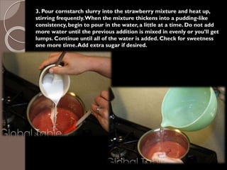 3. Pour cornstarch slurry into the strawberry mixture and heat up,
stirring frequently.When the mixture thickens into a pudding-like
consistency, begin to pour in the water, a little at a time. Do not add
more water until the previous addition is mixed in evenly or you’ll get
lumps. Continue until all of the water is added. Check for sweetness
one more time.Add extra sugar if desired.
 