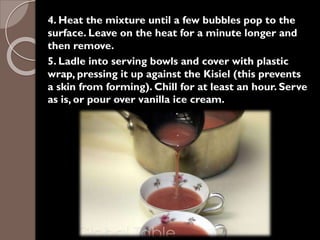 4. Heat the mixture until a few bubbles pop to the
surface. Leave on the heat for a minute longer and
then remove.
5. Ladle into serving bowls and cover with plastic
wrap, pressing it up against the Kisiel (this prevents
a skin from forming). Chill for at least an hour. Serve
as is, or pour over vanilla ice cream.
 