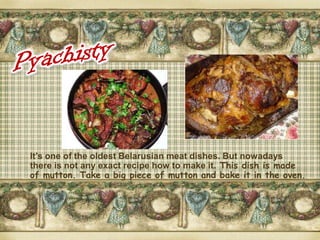 It’s one of the oldest Belarusian meat dishes. But nowadays
there is not any exact recipe how to make it. This dish is made
of mutton. Take a big piece of mutton and bake it in the oven.
 