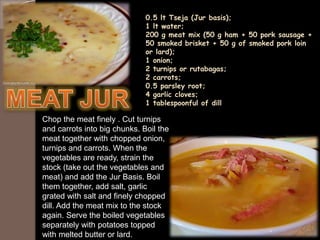 0.5 lt Tseja (Jur basis);
1 lt water;
200 g meat mix (50 g ham + 50 pork sausage +
50 smoked brisket + 50 g of smoked pork loin
or lard);
1 onion;
2 turnips or rutabagas;
2 carrots;
0.5 parsley root;
4 garlic cloves;
1 tablespoonful of dill
Chop the meat finely . Cut turnips
and carrots into big chunks. Boil the
meat together with chopped onion,
turnips and carrots. When the
vegetables are ready, strain the
stock (take out the vegetables and
meat) and add the Jur Basis. Boil
them together, add salt, garlic
grated with salt and finely chopped
dill. Add the meat mix to the stock
again. Serve the boiled vegetables
separately with potatoes topped
with melted butter or lard.
 
