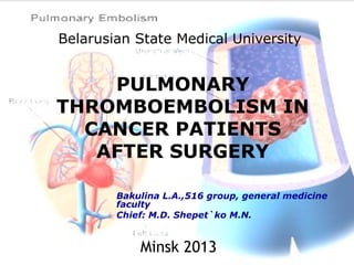 Belarusian State Medical University
PULMONARY
THROMBOEMBOLISM IN
CANCER PATIENTS
AFTER SURGERY
Bakulina L.A.,516 group, general medicine
faculty
Chief: M.D. Shepet`ko M.N.
Minsk 2013
 