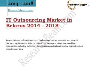 2014 - 2018
Researchbeam.com
IT Outsourcing Market in
Belarus 2014 - 2018
ResearchBeam included deep and professional market research report on IT
Outsourcing Market in Belarus 2014-2018, the report also introduced basic
information including definition classification application industry chain structure
industry overview
 