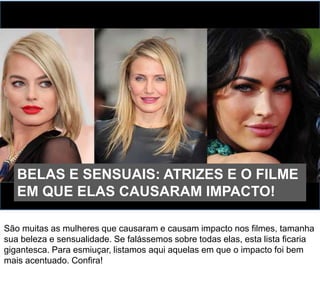 São muitas as mulheres que causaram e causam impacto nos filmes, tamanha
sua beleza e sensualidade. Se falássemos sobre todas elas, esta lista ficaria
gigantesca. Para esmiuçar, listamos aqui aquelas em que o impacto foi bem
mais acentuado. Confira!
BELAS E SENSUAIS: ATRIZES E O FILME
EM QUE ELAS CAUSARAM IMPACTO!
 