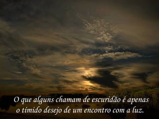 O que alguns chamam de escuridão é apenas o tímido desejo de um encontro com a luz.  