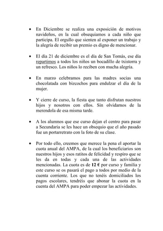 •   En Diciembre se realiza una exposición de motivos
    navideños, en la cual obsequiamos a cada niño que
    participa. El orgullo que sienten al exponer un trabajo y
    la alegría de recibir un premio es digno de mencionar.

•   El día 21 de diciembre es el día de San Tomás, ese día
    repartimos a todos los niños un bocadillo de txistorra y
    un refresco. Los niños lo reciben con mucha alegría.

•   En marzo celebramos para las madres socias una
    chocolatada con bizcochos para endulzar el día de la
    mujer.

•   Y cierre de curso, la fiesta que tanto disfrutan nuestros
    hijos y nosotros con ellos. Sin olvidarnos de la
    merendola de esa misma tarde.

•   A los alumnos que ese curso dejan el centro para pasar
    a Secundaria se les hace un obsequio que el año pasado
    fue un portarretrato con la foto de su clase.

•   Por todo ello, creemos que merece la pena el aportar la
    cuota anual del AMPA, de la cual los beneficiarios son
    nuestros hijos y esos ratitos de felicidad y respiro que se
    les da en todas y cada una de las actividades
    mencionadas. La cuota es de 12 € por curso y familia y
    este curso se os pasará el pago a todos por medio de la
    cuenta corriente. Los que no tenéis domiciliados los
    pagos escolares, tendréis que abonar la cuota en la
    cuenta del AMPA para poder empezar las actividades.
 