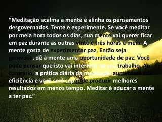 “Meditação acalma a mente e alinha os pensamentos
desgovernados. Tente e experimente. Se você meditar
por meia hora todos os dias, sua mente vai querer ficar
em paz durante as outras vinte e três horas e meia. A
mente gosta de experimentar paz. Então seja
generoso, dê à mente uma oportunidade de paz. Você
pode pensar que isto vai interferir no seu trabalho. Ao
contrário, a prática diária da meditação aumentará sua
eficiência e você será capaz de produzir melhores
resultados em menos tempo. Meditar é educar a mente
a ter paz.”
 