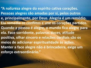 “A natureza alegre do espírito cativa corações.
Pessoas alegres são amadas por si, pelos outros
e, principalmente, por Deus. Alegria é um remédio.
Ela remedia os conflitos e une os corações partidos.
Quando a pessoa é alegre, o mundo fica alegre para
ela. Face sorridente, palavras doces, atitude
positiva, olhar sincero e relações cordiais são os
meios de adicionar espiritualidade às ações.
Manter a face alegre não é brincadeira, exige um
esforço extraordinário.”
 
