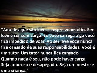 "Aqueles que são leves sempre voam alto. Ser
leve é ser sem carga. Se você carrega algo você
fica impedido de voar. Ao ser leve você nunca
fica cansado de suas responsabilidades. Você é
um tutor. Um tutor nunca fica cansado.
Quando nada é seu, não pode haver carga.
Seja amoroso e desapegado. Seja um mestre e
uma criança."
 