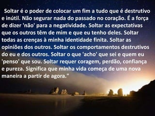 "Soltar é o poder de colocar um fim a tudo que é destrutivo
e inútil. Não segurar nada do passado no coração. É a força
de dizer 'não' para a negatividade. Soltar as expectativas
que os outros têm de mim e que eu tenho deles. Soltar
todas as crenças à minha identidade finita. Soltar as
opiniões dos outros. Soltar os comportamentos destrutivos
do eu e dos outros. Soltar o que 'acho' que sei e quem eu
'penso' que sou. Soltar requer coragem, perdão, confiança
e pureza. Significa que minha vida começa de uma nova
maneira a partir de agora."
 