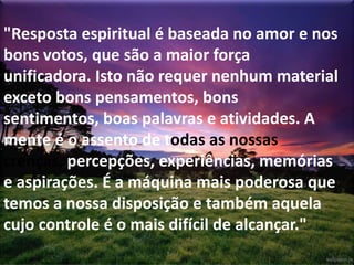 "Resposta espiritual é baseada no amor e nos
bons votos, que são a maior força
unificadora. Isto não requer nenhum material
exceto bons pensamentos, bons
sentimentos, boas palavras e atividades. A
mente é o assento de todas as nossas
crenças, percepções, experiências, memórias
e aspirações. É a máquina mais poderosa que
temos a nossa disposição e também aquela
cujo controle é o mais difícil de alcançar."
 
