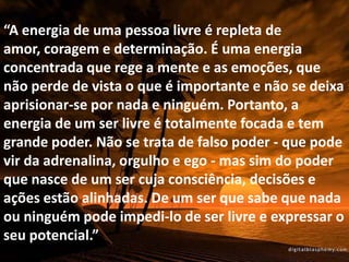 “A energia de uma pessoa livre é repleta de
amor, coragem e determinação. É uma energia
concentrada que rege a mente e as emoções, que
não perde de vista o que é importante e não se deixa
aprisionar-se por nada e ninguém. Portanto, a
energia de um ser livre é totalmente focada e tem
grande poder. Não se trata de falso poder - que pode
vir da adrenalina, orgulho e ego - mas sim do poder
que nasce de um ser cuja consciência, decisões e
ações estão alinhadas. De um ser que sabe que nada
ou ninguém pode impedi-lo de ser livre e expressar o
seu potencial.”
 