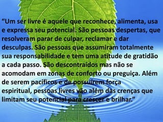 “Um ser livre é aquele que reconhece, alimenta, usa
e expressa seu potencial. São pessoas despertas, que
resolveram parar de culpar, reclamar e dar
desculpas. São pessoas que assumiram totalmente
sua responsabilidade e tem uma atitude de gratidão
a cada passo. São descontraídos mas não se
acomodam em zonas de conforto ou preguiça. Além
de serem pacíficos e de possuírem força
espiritual, pessoas livres vão além das crenças que
limitam seu potencial para crescer e brilhar.”
 