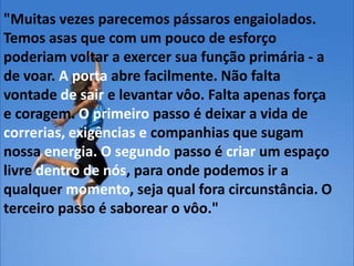 "Muitas vezes parecemos pássaros engaiolados.
Temos asas que com um pouco de esforço
poderiam voltar a exercer sua função primária - a
de voar. A porta abre facilmente. Não falta
vontade de sair e levantar vôo. Falta apenas força
e coragem. O primeiro passo é deixar a vida de
correrias, exigências e companhias que sugam
nossa energia. O segundo passo é criar um espaço
livre dentro de nós, para onde podemos ir a
qualquer momento, seja qual fora circunstância. O
terceiro passo é saborear o vôo."
 