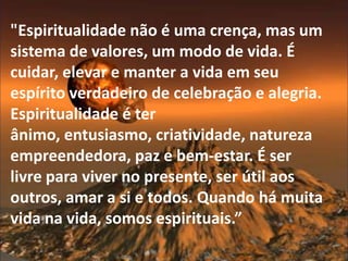 "Espiritualidade não é uma crença, mas um
sistema de valores, um modo de vida. É
cuidar, elevar e manter a vida em seu
espírito verdadeiro de celebração e alegria.
Espiritualidade é ter
ânimo, entusiasmo, criatividade, natureza
empreendedora, paz e bem-estar. É ser
livre para viver no presente, ser útil aos
outros, amar a si e todos. Quando há muita
vida na vida, somos espirituais.”
 