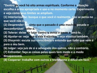 “Dentro de você há oito armas espirituais. Conforme a situação
escolha a arma apropriada e use-a no momento certo. Experimente
e veja como seus limites se ampliam.
(1) Interiorizar-se: busque o que você é realmente, não se perca no
que você não é.
(2) Desprender-se: sinta que o passado é uma mochila pesada e
desconfortável, solte-a.
(3) Tolerar: deixe de lutar contra o vento e passe a amá-lo.
(4) Ajustar-se: veja que a vida é elástica e seja elástico também.
(5) Discernir: escute sua consciência e entenda que tudo que vem é
para o seu bem.
(6) Julgar: seja juiz de si e advogado dos outros, não o contrário.
(7) Enfrentar: faça as coisas pelas quais tem medo e o medo
desaparecerá.
(8) Cooperar: trabalhe com outros e transforme o difícil em fácil.”
 