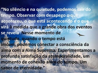 “No silêncio e na quietude, podemos sair do
tempo. Observar com desapego o que
aconteceu, o que está acontecendo e o que
virá à medida que a grande obra dos eventos
se revela. Nesse momento de
quietude, quando o tempo está
imóvel, podemos conectar a consciência da
alma com a Alma Suprema. Experimentamos a
profunda satisfação da atemporalidade, um
momento de conexão além do tempo. Um
sabor de eternidade.”
 