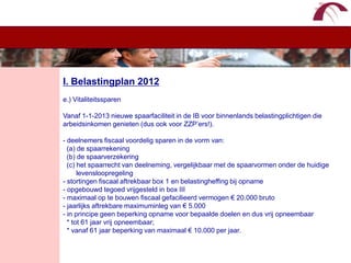 WelkomI. Belastingplan 2012e.) VitaliteitssparenVanaf 1-1-2013 nieuwe spaarfaciliteit in de IB voor binnenlands belastingplichtigen die  arbeidsinkomen genieten (dus ook voor ZZP’ers!).- deelnemers fiscaal voordelig sparen in de vorm van:  (a) de spaarrekening  (b) de spaarverzekering  (c) het spaarrecht van deelneming, vergelijkbaar met de spaarvormen onder de huidige        levensloopregeling- stortingen fiscaal aftrekbaar box 1 en belastingheffing bij opname- opgebouwd tegoed vrijgesteld in box III- maximaal op te bouwen fiscaal gefacilieerd vermogen € 20.000 bruto- jaarlijks aftrekbare maximuminleg van € 5.000- in principe geen beperking opname voor bepaalde doelen en dus vrij opneembaar  * tot 61 jaar vrij opneembaar;  * vanaf 61 jaar beperking van maximaal € 10.000 per jaar.