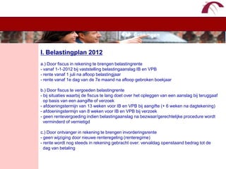 WelkomI. Belastingplan 2012a.) Door fiscus in rekening te brengen belastingrente- vanaf 1-1-2012 bij vaststelling belastingaanslag IB en VPB- rente vanaf 1 juli na afloop belastingjaar- rente vanaf 1e dag van de 7e maand na afloop gebroken boekjaarb.) Door fiscus te vergoeden belastingrente- bij situaties waarbij de fiscus te lang doet over het opleggen van een aanslag bij teruggaaf  op basis van een aangifte of verzoek- afdoeningstermijn van 13 weken voor IB en VPB bij aangifte (+ 6 weken na dagtekening)- afdoeningstermijn van 8 weken voor IB en VPB bij verzoek- geen rentevergoeding indien belastingaanslag na bezwaar/gerechtelijke procedure wordt   verminderd of vernietigdc.) Door ontvanger in rekening te brengen invorderingsrente- geen wijziging door nieuwe renteregeling (renteregime)- rente wordt nog steeds in rekening gebracht over: vervaldag openstaand bedrag tot de   dag van betaling