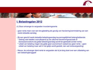 WelkomI. Belastingplan 2012d.) Door ontvanger te vergoeden invorderingsrente- geen rente meer over een terugbetaling als gevolg van herziening/vermindering van een   reeds betaalde aanslag- Bij een geschil reeds betaalde belastingaanslag keuzemogelijkheid belanghebbende:  * bedrag vast betalen vooruitlopend op de uitkomst herzienningsverzoek of     bezwaarprocedure (bij gelijk belastingaanslag wordt terugbetaald zonder rente)  * uitstel van betaling vragen (bij gelijk geen economisch nadeel dus geen rente – geen     uitstel van betaling maar wel in het gelijk wordt gesteld, dan wel rentevergoeding)- Nieuw: de ontvanger dient rente te vergoeden als hij te lang doet over een uitbetaling van   een belastingteruggaaf