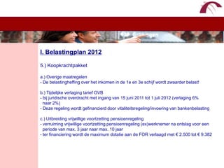 WelkomI. Belastingplan 20125.) Koopkrachtpakketa.) Overige maatregelen - De belastingheffing over het inkomen in de 1e en 3e schijf wordt zwaarder belast!b.) Tijdelijke verlaging tarief OVB- bij juridische overdracht met ingang van 15 juni 2011 tot 1 juli 2012 (verlaging 6%  naar 2%) - Deze regeling wordt gefinancierd door vitaliteitsregeling/invoering van bankenbelastingc.) Uitbreiding vrijwillige voortzetting pensioenregeling- verruiming vrijwillige voortzetting pensioenregeling (ex)werknemer na ontslag voor een   periode van max. 3 jaar naar max. 10 jaar- ter financiering wordt de maximum dotatie aan de FOR verlaagd met € 2.500 tot € 9.382