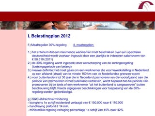 WelkomI. Belastingplan 2012f.) Maatregelen 30%-regeling        4. maatregelen:1.) het criterium dat een inkomende werknemer moet beschikken over een specifieke      deskundiheid wordt voortaan ingevuld door een jaarlijks te indexeren salarisnorm van     € 50.619 (2011)2.) de 30%-regeling wordt ingeperkt door aanscherping van de kortingsregeling      (toetsingsperiode van belang) 3.) nieuwe definitie: het moet gaan om een werknemer die voor tewerkstelling in Nederland      op een afstand (straal) van te minste 150 km van de Nederlandse grenzen woont4.) voor buitenlanders tot 30 jaar die in Nederland promoveren en die voorafgaand aan die      periode van promoveren in het buitenland verbleven, wordt bepaald dat die periode van      promoveren bij de toets of een werknemer “uit het buitenland is aangeworven” buiten      beschouwing blijft. Reeds afgegeven beschikkingen voor toepassing van de 30%-     regeling worden geëerbiedigd.g.) S&O-afdrachtvermindering- loongrens 1e schijf incidenteel verlaagd van € 150.000 naar € 110.000- handhaving plafond € 14 mln.- ministeriële regeling verlaging percentage 1e schijf van 45% naar 42% 