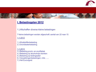 WelkomI. Belastingplan 20121.) Afschaffen diverse kleine belastingen7 kleine belastingen worden afgeschaft: aantal van 22 naar 151-1-20121.) Afvalstoffenbelasting2.) Grondwaterbelasting1-1-20133.) Belasting pruim- en snuiftabak4.) Belasting op alcoholvrije dranken5.) Belasting op leidingwater6.) Verpakkingenbelastingen, mits …..7.) Het Eurovignet
