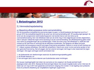 WelkomI. Belastingplan 20122.) Vennootschapsbelastinga.) Beperking aftrek excessieve rente overnameholdingOm de excessieve renteaftrek bij overnames tegen te gaan, is vanaf boekjaren die beginnen op of na 1 januari 2012 de renteaftrek beperkt tot de winst van de overnameholding zelf. Of nauwkeuriger gezegd: de winst van de overgenomen werkmaatschappij kan niet worden benut voor de rente op de overnamefinanciering. Een niet aftrekbaar deel van de rente mag in het volgende jaar worden afgetrokken, mits in dat jaar voldoende eigen winst aanwezig is bij de overnameholding. De aftrekbeperking geldt zowel voor rente op groepsleningen als op bankleningen. Indien de rente (nog) niet aftrekbaar is, heeft dat veel invloed op de cash flow en verhoogt dat de effectieve rentekosten. De wetgever wil alleen de grote overnames met excessieve vreemd vermogen-financiering aanpakken. Daarom is rente tot een bedrag van € 1 miljoen sowieso aftrekbaar. Ook blijft de renteaftrek in stand voor zover na de overname sprake is van een gezonde financiering. Dat wil zeggen dat het vreemd vermogen niet hoger is dan tweemaal het eigen vermogen. Het eigen vermogen wordt verminderd met:1. de boekwaarde van deelnemingen waarvoor de deelnemingsvrijstelling geldt: 2. de fiscale reserves; en3. het vermogen dat is toe te rekenen aan buitenlandse vaste inrichtingen. De nieuwe maatregel geldt niet indien de overname en de voeging in de fiscale eenheid heeft plaatsgevonden vóór 2012. Bestaande financieringen blijven dus zoveel mogelijk buiten schot. Ook kan dit reden zijn om nog in 2011 een geplande overname én voeging af te ronden. In de regeling voor juridische fusie en juridische afsplitsing zijn vergelijkbare regelingen opgenomen.
