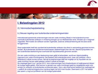 WelkomI. Belastingplan 20122.) Vennootschapsbelastingb.) Nieuwe regeling voor buitenlandse ondernemingswinstenInternationaal opererende ondernemingen met een vaste inrichting (filiaal) in het buitenland kunnen eventuele buitenlandse verliezen in mindering brengen op hun Nederlandse winst. Winsten zijn in beginsel vrijgesteld. Wel moeten de verliezen worden ingehaald, zodat de verliesverrekening als het ware wordt teruggenomen. Deze systematiek heeft als voordeel dat buitenlandse verliezen dus direct in aanmerking genomen kunnen worden. Bij buitenlandse dochtervennootschappen (deelnemingen) kan dat niet. Slechts bij liquidatie van een buitenlandse deelneming kan eventueel een liquidatieverlies genomen worden. Om een vaste inrichting en een deelneming meer gelijk te behandelen, wordt een objectvrijstelling ingevoerd voor vaste inrichtingswinst. Dat betekent dat buitenlandse winst, maar ook verliezen, niet in Nederland in aftrek kunnen komen. Net als bij deelnemingen blijft het mogelijk om bij ‘liquidatie van de vaste inrichting’ het per saldo geleden verlies in aftrek te brengen.De maatregel gaat in op 1 januari 2012. Voor ondernemingen met inhaalverliezen (of stallingswinst) blijven de huidige regels gelden. Wat hiervoor is gemeld over vaste inrichtingen geldt op vergelijkbare wijze voor winsten en verliezen uit buitenlandse onroerende zaken. Voor u als ondernemer betekent de maatregel dat u wellicht de ondernemingsstructuur opnieuw tegen het licht moet houden. Daarnaast is 2011 het laatste jaar waarin u nog kunt profiteren van de huidige systematiek.