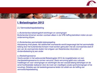 WelkomI. Belastingplan 20122.) Vennootschapsbelastingc.) Buitenlandse belastingplicht stichtingen en verenigingenBuitenlandse lichamen worden voortaan alleen in de VPB heffing betrokken indien zie een onderneming drijven. d.) Buitenlandse aanmerkelijk-belangregelingAanpassing vindt plaats. Als additionele voorwaarde wordt toegevoegd dat het aanmerkelijk belang door het buitenlandse lichaam moet worden gehouden met als voornaamste doel of een van de voornaamste doelen het ontgaan van Nederlandse inkomsten- of dividendbelasting bij een andere.) BestedingsreserveVoorts worden in het wetsvoorstel Belastingplan 2012 de mogelijkheden om een (her)bestedingsreserve te vormen verruimd. Deze verruiming geldt voor culturele instellingen en voor verenigingen en stichtingen die een sociaal belang behartigen en de winst hoofdzakelijk realiseren door de inzet van vrijwilligers (zoals sportverenigingen of de scouting). Dotaties aan de bestedingsreserve leiden tot uitstel van de heffing van vennootschapsbelasting. 