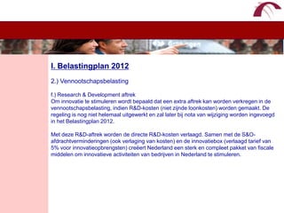 WelkomI. Belastingplan 20122.) Vennootschapsbelastingf.) Research & Development aftrekOm innovatie te stimuleren wordt bepaald dat een extra aftrek kan worden verkregen in de vennootschapsbelasting, indien R&D-kosten (niet zijnde loonkosten) worden gemaakt. De regeling is nog niet helemaal uitgewerkt en zal later bij nota van wijziging worden ingevoegd in het Belastingplan 2012. Met deze R&D-aftrek worden de directe R&D-kosten verlaagd. Samen met de S&O-afdrachtverminderingen (ook verlaging van kosten) en de innovatiebox (verlaagd tarief van 5% voor innovatieopbrengsten) creëert Nederland een sterk en compleet pakket van fiscale middelen om innovatieve activiteiten van bedrijven in Nederland te stimuleren.
