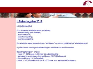 WelkomI. Belastingplan 2012c.) VitaliteitspakketDoor invoering vitaliteitspakket verdwijnen:- arbeidskorting voor ouderen;- doorwerkbonus;- spaarloonregeling;- levensloopregeling.Het vitaliteitspakket bestaat uit een “werkbonus” en een mogelijkheid tot “vitaliteitssparen”d.) Werkbonus vervangt arbeidskorting en doorwerkbonus voor ouderenBelastingplichtigen > 57 jaar:- vanaf 1-1-2012 geen recht meer op arbeidskorting;- aanpassing percentages doorwerkbonus 2012 (62 plussers);- doorwerkbonus 2013 afgeschaft;- vanaf 1-1-2013 werkbonus van € 3.000 max. voor werkende 62-plussers