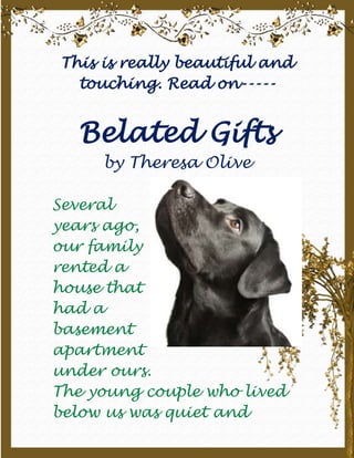 This is really beautiful and touching. Read on----- Belated Giftsby Theresa Olive right94615Several years ago, our family rented a house that had a basement apartment under ours.The young couple who lived below us was quiet and unobtrusive. Their dog, however, was not.Cody was a typical black lab; a big, tail thumping extrovert. He loved to greet us by planting his huge paws on our chest.Our dog Tasha, an English setter mix, was a kindred spirit. Because she shared the yard with Cody, they soon became fast friends.We often saw a blur of black and white fur as they raced neck and neck toward some hapless bird that had just landed in their territory.The only time I saw any conflict between the two dogs was when we fed Tasha. Cody would bound up, expecting to share in Tasha’s bounty.However, Tasha would bare her teeth and growl menacingly. Cody would change his strategy, dropping to his belly and inching slowly toward Tasha’s dish. But this ingratiating behavior did not impress Tasha.The closer Cody got, the more Tasha snarled and snapped. Finally, Cody would slink away with his tail between his legs—until next mealtime, that is. Then Cody, ever the optimist, would replay the scene, with the same disappointing conclusion.One day my husband Jeff came home visibly upset. He had just found Cody lying by the side of the road, killed by a speeding truck. Tasha sniffed at Cody’s glossy black fur and whined.Over the next few weeks, Tasha was listless, her tail drooping. She obviously missed her old friend.At the same time, Tasha’s food dish disappeared. We replaced it with another, only to have that one vanish as well. There followed a steady succession of bowls, aluminum plates, even an old coffee can. They all disappeared.Finally, the mystery was solved when our neighbor knocked on our door, her arms loaded with the missing dishes, some still half-full of dog food.
Are these yours?
 she asked. When Jeff and I nodded, she explained, 
I saw Tasha headed toward the road, so I shooed her back. Then Inoticed all these dishes in a pile.
Puzzled, I asked, 
Where were they?

Well, you know,
 she answered thoughtfully, 
it was right by the place where Cody died. Isn’t that odd? Surely Tasha couldn’t...
 Her voice trailed off in confusion.Jeff and I exchanged glances. Could Tasha have been enticing her old friend back by offering him the one thing she withheld from him when he was alive?Even today, retelling the story gives me goose bumps. It raises questions about animals’ intelligence and emotions. It also reminds me not to wait to show love to those around me. I need to share whatever blessings I’ve received with others—before it’s too late. To my family ~ my better half, My 2 girls, My friends in school, And my SS friends, whose friendship I have Come to value over the months…                                             Trinity      October 2009   