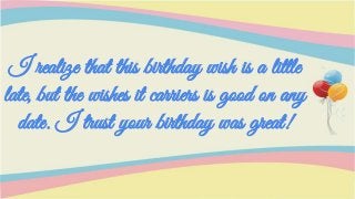 I realize that this birthday wish is a little
late, but the wishes it carriers is good on any
date. I trust your birthday was great!
 