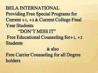 BELA INTERNATIONAL
Providing Free Special Programs for
Current +1, +2 & Current College Final
Year Students
“DON’T MISS IT”
Free Educational Counseling for+1, +2
Students
& also
Free Carrier Counseling for all Degree
holders
 