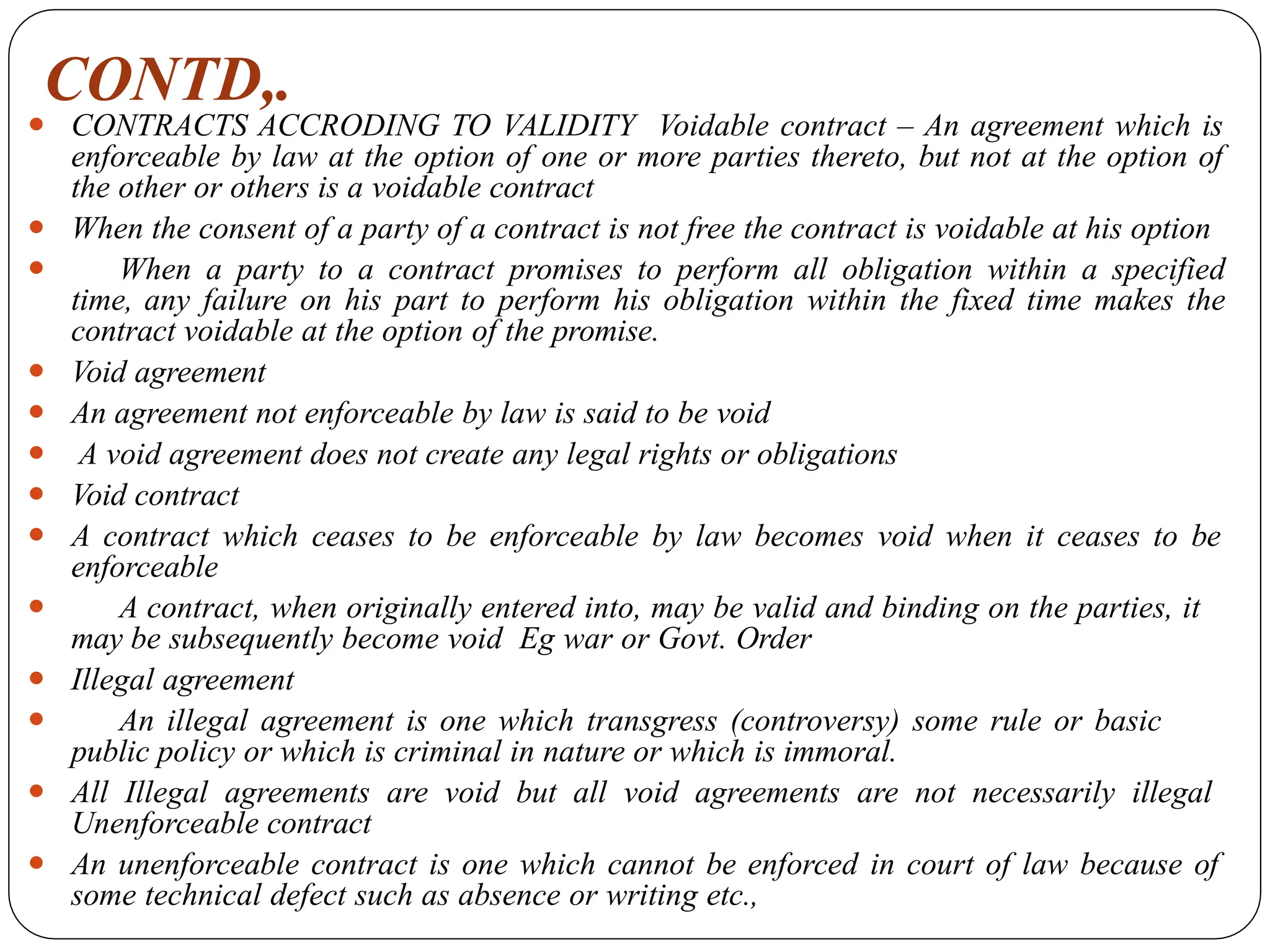 CONTD,.
⚫ CONTRACTS ACCRODING TO VALIDITY Voidable contract – An agreement which is
enforceable by law at the option of one or more parties thereto, but not at the option of
the other or others is a voidable contract
⚫ When the consent of a party of a contract is not free the contract is voidable at his option
⚫ When a party to a contract promises to perform all obligation within a specified
time, any failure on his part to perform his obligation within the fixed time makes the
contract voidable at the option of the promise.
⚫ Void agreement
⚫ An agreement not enforceable by law is said to be void
⚫ A void agreement does not create any legal rights or obligations
⚫ Void contract
⚫ A contract which ceases to be enforceable by law becomes void when it ceases to be
enforceable
⚫ A contract, when originally entered into, may be valid and binding on the parties, it
may be subsequently become void Eg war or Govt. Order
⚫ Illegal agreement
⚫ An illegal agreement is one which transgress (controversy) some rule or basic
public policy or which is criminal in nature or which is immoral.
⚫ All Illegal agreements are void but all void agreements are not necessarily illegal
Unenforceable contract
⚫ An unenforceable contract is one which cannot be enforced in court of law because of
some technical defect such as absence or writing etc.,
 