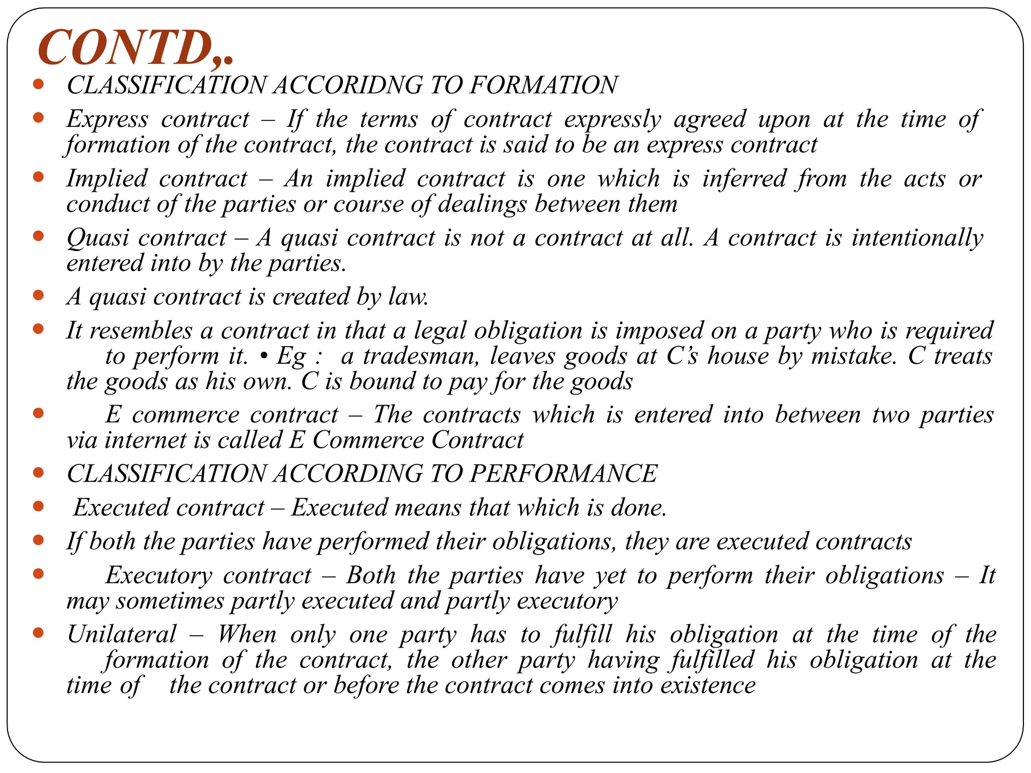 CONTD,.
⚫ CLASSIFICATION ACCORIDNG TO FORMATION
⚫ Express contract – If the terms of contract expressly agreed upon at the time of
formation of the contract, the contract is said to be an express contract
⚫ Implied contract – An implied contract is one which is inferred from the acts or
conduct of the parties or course of dealings between them
⚫ Quasi contract – A quasi contract is not a contract at all. A contract is intentionally
entered into by the parties.
⚫ A quasi contract is created by law.
⚫ It resembles a contract in that a legal obligation is imposed on a party who is required
to perform it. • Eg : a tradesman, leaves goods at C’s house by mistake. C treats
the goods as his own. C is bound to pay for the goods
⚫ E commerce contract – The contracts which is entered into between two parties
via internet is called E Commerce Contract
⚫ CLASSIFICATION ACCORDING TO PERFORMANCE
⚫ Executed contract – Executed means that which is done.
⚫ If both the parties have performed their obligations, they are executed contracts
⚫ Executory contract – Both the parties have yet to perform their obligations – It
may sometimes partly executed and partly executory
⚫ Unilateral – When only one party has to fulfill his obligation at the time of the
formation of the contract, the other party having fulfilled his obligation at the
time of the contract or before the contract comes into existence
 