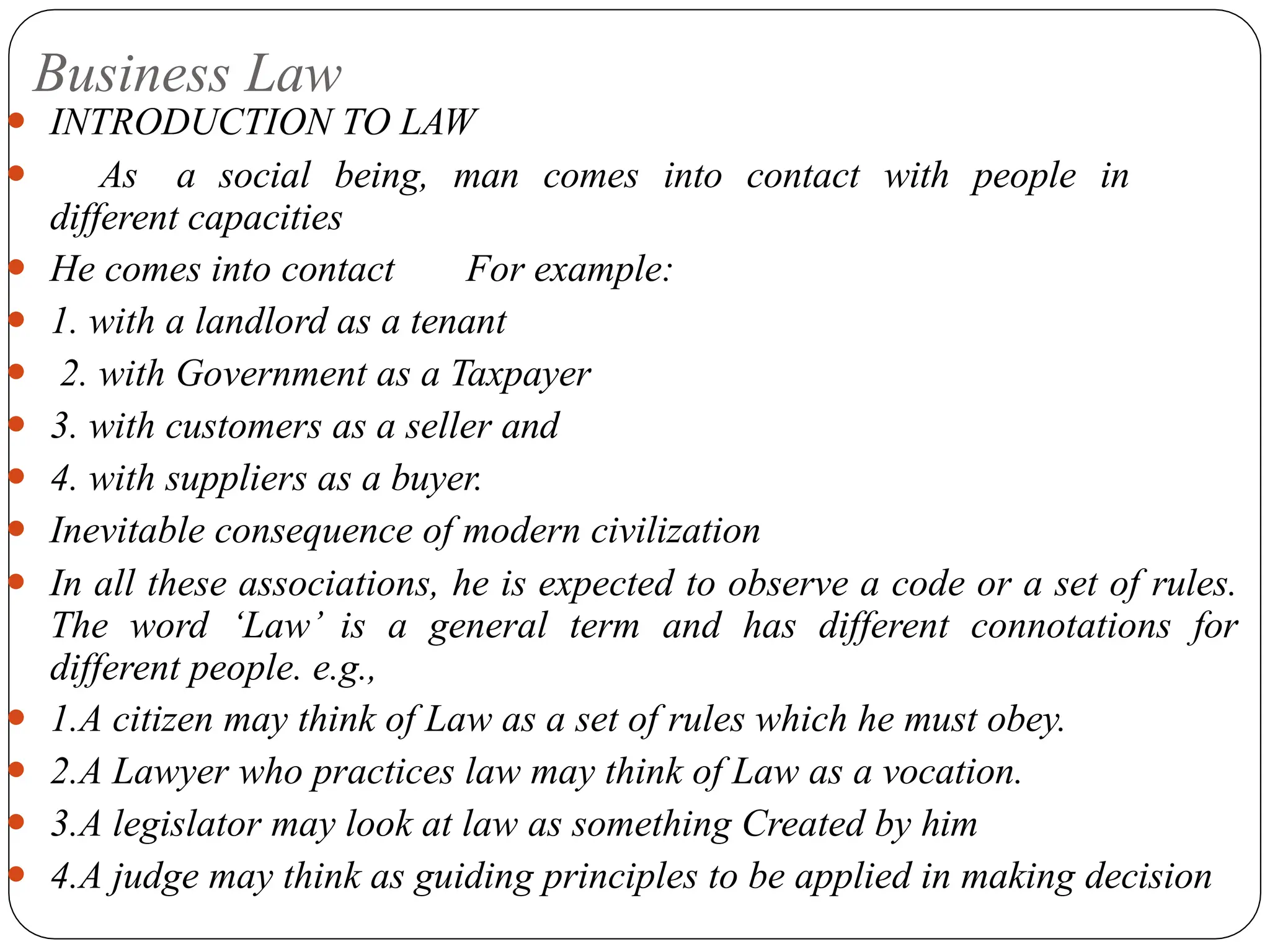 Business Law
⚫ INTRODUCTION TO LAW
⚫ As a social being, man comes into contact with people in
different capacities
⚫ He comes into contact For example:
⚫ 1. with a landlord as a tenant
⚫ 2. with Government as a Taxpayer
⚫ 3. with customers as a seller and
⚫ 4. with suppliers as a buyer.
⚫ Inevitable consequence of modern civilization
⚫ In all these associations, he is expected to observe a code or a set of rules.
The word ‘Law’ is a general term and has different connotations for
different people. e.g.,
⚫ 1.A citizen may think of Law as a set of rules which he must obey.
⚫ 2.A Lawyer who practices law may think of Law as a vocation.
⚫ 3.A legislator may look at law as something Created by him
⚫ 4.A judge may think as guiding principles to be applied in making decision
 