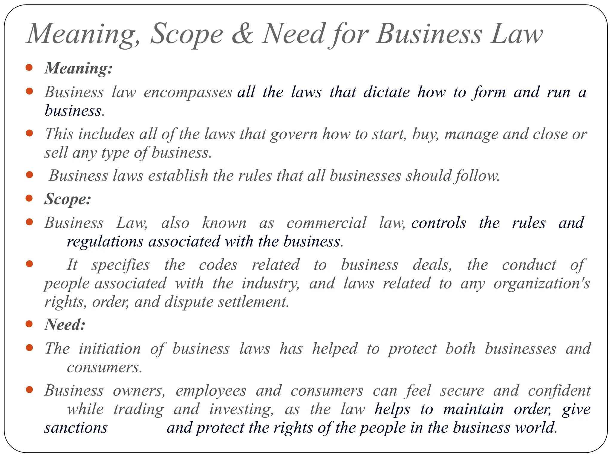 Meaning, Scope & Need for Business Law
⚫ Meaning:
⚫ Business law encompasses all the laws that dictate how to form and run a
business.
⚫ This includes all of the laws that govern how to start, buy, manage and close or
sell any type of business.
⚫ Business laws establish the rules that all businesses should follow.
⚫ Scope:
⚫ Business Law, also known as commercial law, controls the rules and
regulations associated with the business.
⚫ It specifies the codes related to business deals, the conduct of
people associated with the industry, and laws related to any organization's
rights, order, and dispute settlement.
⚫ Need:
⚫ The initiation of business laws has helped to protect both businesses and
consumers.
⚫ Business owners, employees and consumers can feel secure and confident
while trading and investing, as the law helps to maintain order, give
sanctions and protect the rights of the people in the business world.
 