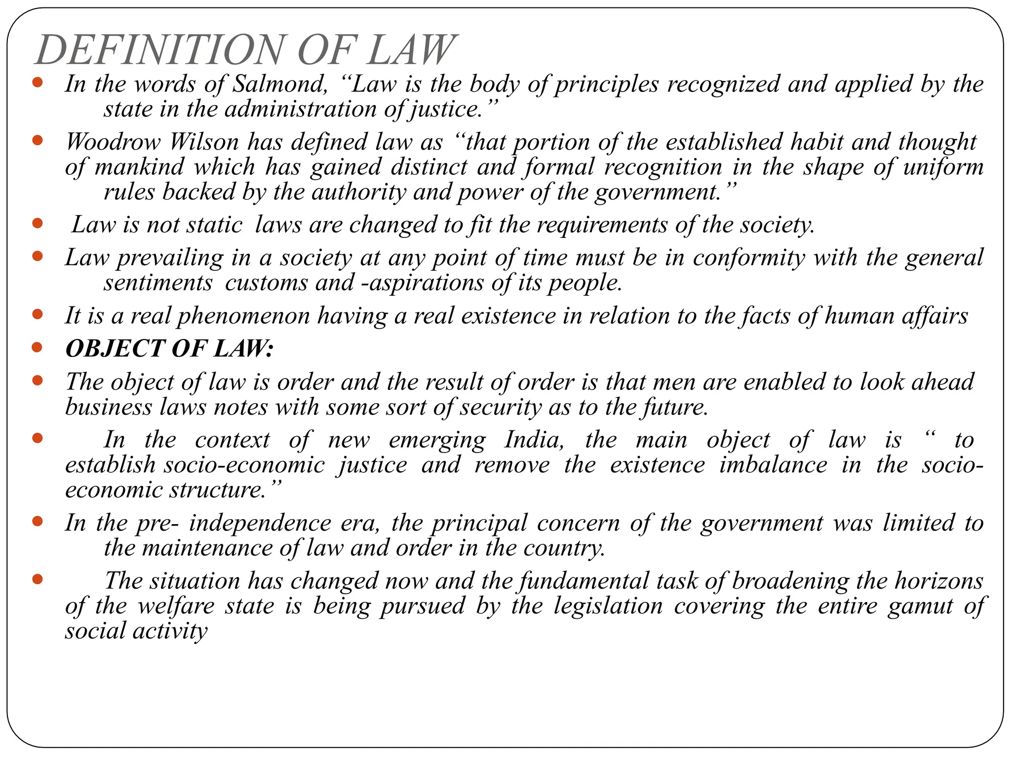DEFINITION OF LAW
⚫ In the words of Salmond, “Law is the body of principles recognized and applied by the
state in the administration of justice.”
⚫ Woodrow Wilson has defined law as “that portion of the established habit and thought
of mankind which has gained distinct and formal recognition in the shape of uniform
rules backed by the authority and power of the government.”
⚫ Law is not static laws are changed to fit the requirements of the society.
⚫ Law prevailing in a society at any point of time must be in conformity with the general
sentiments customs and -aspirations of its people.
⚫ It is a real phenomenon having a real existence in relation to the facts of human affairs
⚫ OBJECT OF LAW:
⚫ The object of law is order and the result of order is that men are enabled to look ahead
business laws notes with some sort of security as to the future.
⚫ In the context of new emerging India, the main object of law is “ to
establish socio-economic justice and remove the existence imbalance in the socio-
economic structure.”
⚫ In the pre- independence era, the principal concern of the government was limited to
the maintenance of law and order in the country.
⚫ The situation has changed now and the fundamental task of broadening the horizons
of the welfare state is being pursued by the legislation covering the entire gamut of
social activity
 