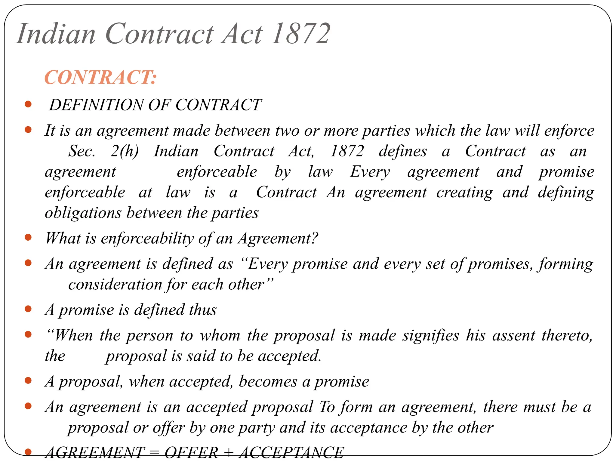 Indian Contract Act 1872
CONTRACT:
⚫ DEFINITION OF CONTRACT
⚫ It is an agreement made between two or more parties which the law will enforce
Sec. 2(h) Indian Contract Act, 1872 defines a Contract as an
agreement enforceable by law Every agreement and promise
enforceable at law is a Contract An agreement creating and defining
obligations between the parties
⚫ What is enforceability of an Agreement?
⚫ An agreement is defined as “Every promise and every set of promises, forming
consideration for each other”
⚫ A promise is defined thus
⚫ “When the person to whom the proposal is made signifies his assent thereto,
the proposal is said to be accepted.
⚫ A proposal, when accepted, becomes a promise
⚫ An agreement is an accepted proposal To form an agreement, there must be a
proposal or offer by one party and its acceptance by the other
⚫ AGREEMENT = OFFER + ACCEPTANCE
 