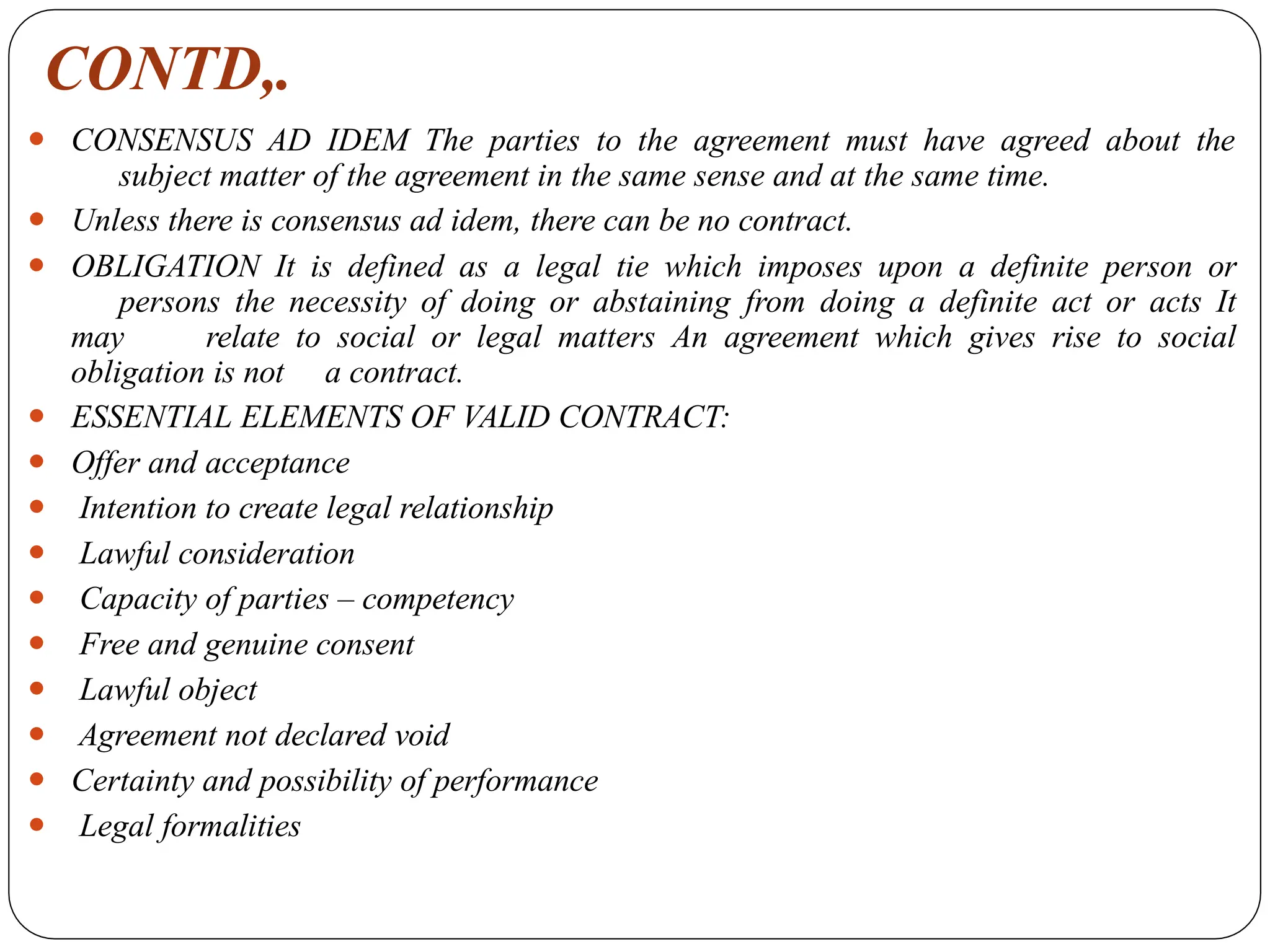 CONTD,.
⚫ CONSENSUS AD IDEM The parties to the agreement must have agreed about the
subject matter of the agreement in the same sense and at the same time.
⚫ Unless there is consensus ad idem, there can be no contract.
⚫ OBLIGATION It is defined as a legal tie which imposes upon a definite person or
persons the necessity of doing or abstaining from doing a definite act or acts It
may relate to social or legal matters An agreement which gives rise to social
obligation is not a contract.
⚫ ESSENTIAL ELEMENTS OF VALID CONTRACT:
⚫ Offer and acceptance
⚫ Intention to create legal relationship
⚫ Lawful consideration
⚫ Capacity of parties – competency
⚫ Free and genuine consent
⚫ Lawful object
⚫ Agreement not declared void
⚫ Certainty and possibility of performance
⚫ Legal formalities
 