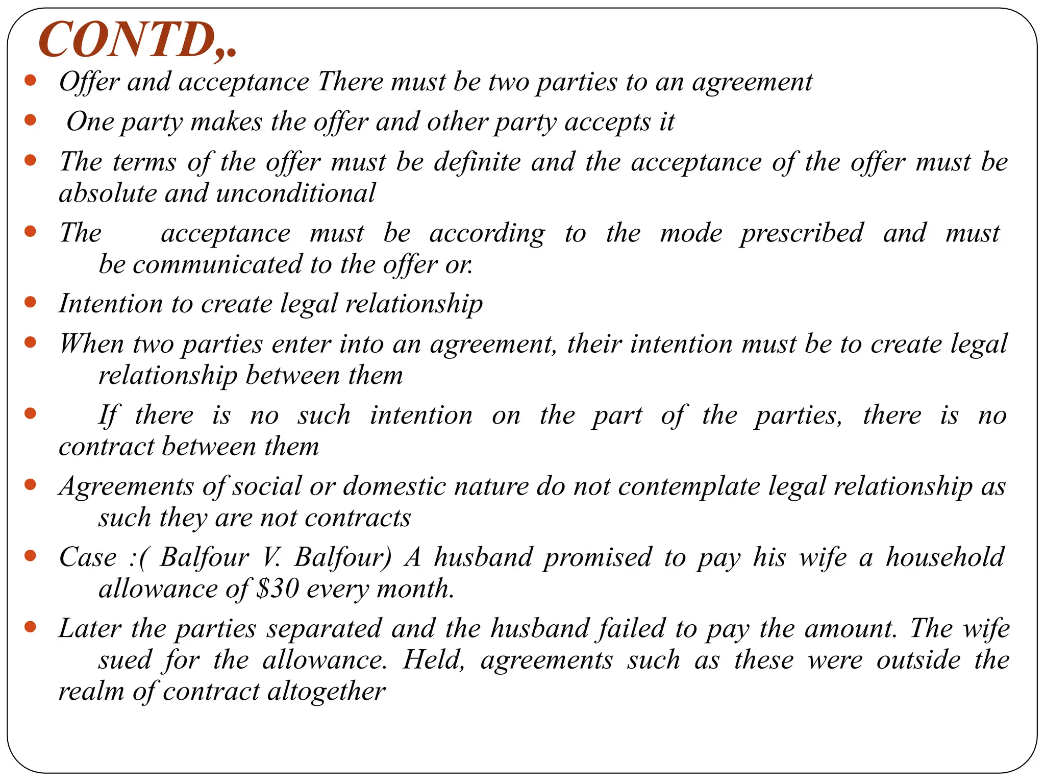 CONTD,.
⚫ Offer and acceptance There must be two parties to an agreement
⚫ One party makes the offer and other party accepts it
⚫ The terms of the offer must be definite and the acceptance of the offer must be
absolute and unconditional
⚫ The acceptance must be according to the mode prescribed and must
be communicated to the offer or.
⚫ Intention to create legal relationship
⚫ When two parties enter into an agreement, their intention must be to create legal
relationship between them
⚫ If there is no such intention on the part of the parties, there is no
contract between them
⚫ Agreements of social or domestic nature do not contemplate legal relationship as
such they are not contracts
⚫ Case :( Balfour V. Balfour) A husband promised to pay his wife a household
allowance of $30 every month.
⚫ Later the parties separated and the husband failed to pay the amount. The wife
sued for the allowance. Held, agreements such as these were outside the
realm of contract altogether
 
