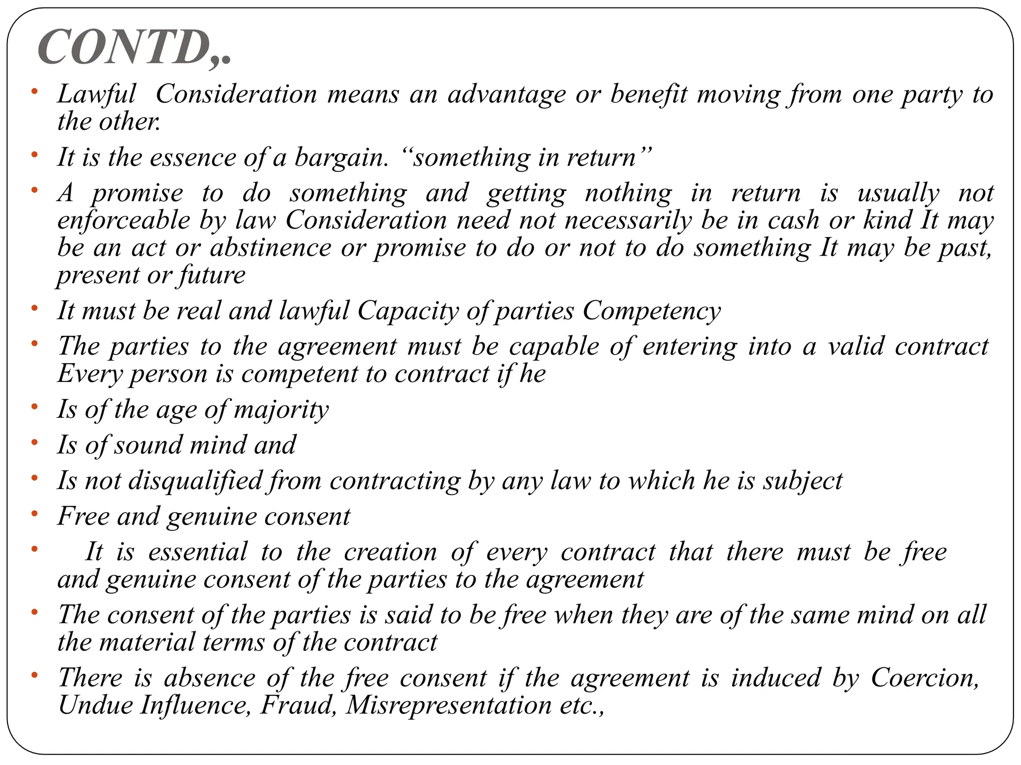 CONTD,.
• Lawful Consideration means an advantage or benefit moving from one party to
the other.
• It is the essence of a bargain. “something in return”
• A promise to do something and getting nothing in return is usually not
enforceable by law Consideration need not necessarily be in cash or kind It may
be an act or abstinence or promise to do or not to do something It may be past,
present or future
• It must be real and lawful Capacity of parties Competency
• The parties to the agreement must be capable of entering into a valid contract
Every person is competent to contract if he
• Is of the age of majority
• Is of sound mind and
• Is not disqualified from contracting by any law to which he is subject
• Free and genuine consent
• It is essential to the creation of every contract that there must be free
and genuine consent of the parties to the agreement
• The consent of the parties is said to be free when they are of the same mind on all
the material terms of the contract
• There is absence of the free consent if the agreement is induced by Coercion,
Undue Influence, Fraud, Misrepresentation etc.,
 