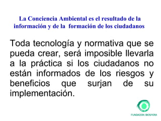 Toda tecnología y normativa que se pueda crear, será imposible llevarla a la práctica si los ciudadanos no están informados de los riesgos y beneficios que surjan de su implementación. La Conciencia Ambiental es el resultado de la información y de la  formación de los ciudadanos  
